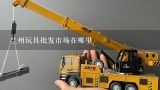 兰州玩具批发市场在哪里,常州最大的玩具批发商城在哪