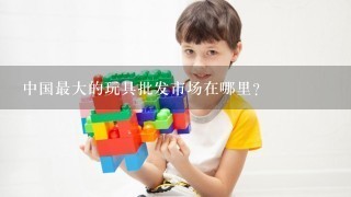 中国最大的玩具批发市场在哪里？