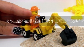 火车上能不能带玩具车 火车上可以带玩具车吗