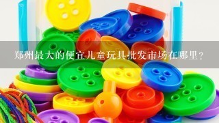郑州最大的便宜儿童玩具批发市场在哪里？