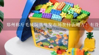 郑州称斤毛绒玩具批发市场在什么地方？有没有进货渠道，求推荐！