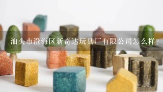 汕头市澄海区新奇达玩具厂有限公司怎么样？