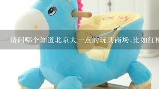 请问哪个知道北京大1点的玩具商场,比如红桥,天意,万通新世界这样的,越大越多越好````谢谢!!!