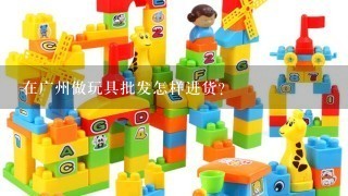 在广州做玩具批发怎样进货?