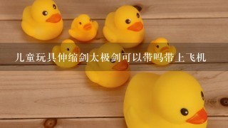 儿童玩具伸缩剑太极剑可以带吗带上飞机