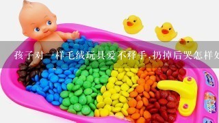 孩子对1样毛绒玩具爱不释手,扔掉后哭怎样处理?