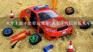 火车上能不能带玩具车 火车上可以带玩具车吗