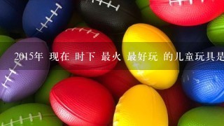 2015年 现在 时下 最火 最好玩 的儿童玩具是什么，适合3岁-到5岁 或者5岁以上的儿童玩具