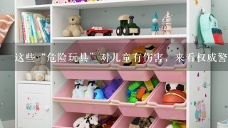 这些“危险玩具”对儿童有伤害，来看权威警示